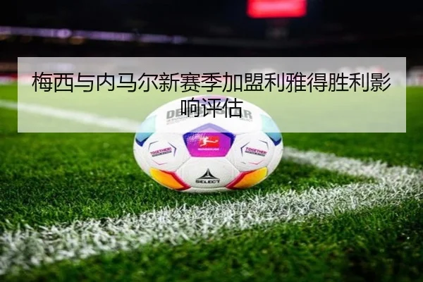 梅西与内马尔新赛季加盟利雅得胜利影响评估